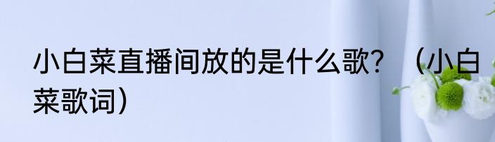 小白菜直播间放的是什么歌？（小白菜歌词）