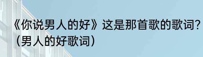 《你说男人的好》这是那首歌的歌词？（男人的好歌词）