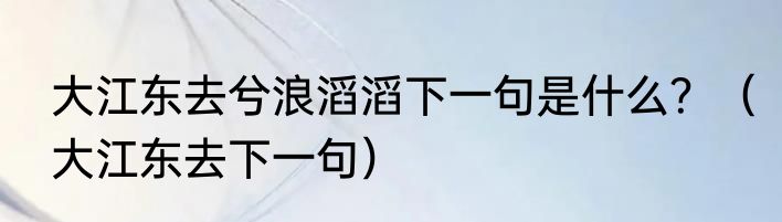 大江东去兮浪滔滔下一句是什么？（大江东去下一句）