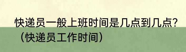 快递员一般上班时间是几点到几点？（快递员工作时间）