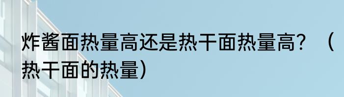 炸酱面热量高还是热干面热量高？（热干面的热量）