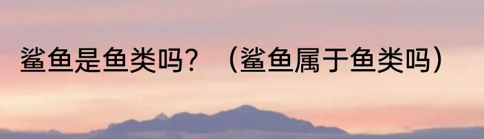 鲨鱼是鱼类吗？（鲨鱼属于鱼类吗）