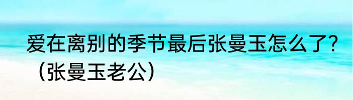 爱在离别的季节最后张曼玉怎么了？（张曼玉老公）