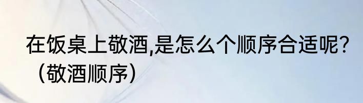 在饭桌上敬酒,是怎么个顺序合适呢？（敬酒顺序）