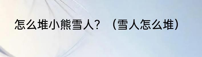 怎么堆小熊雪人？（雪人怎么堆）