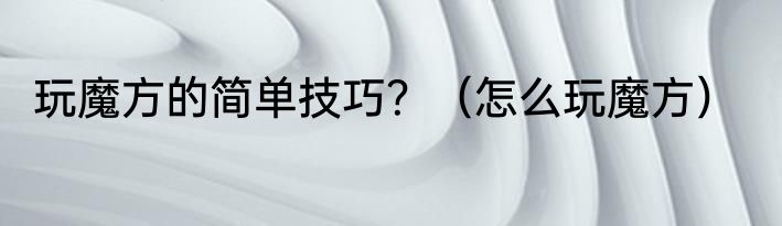 玩魔方的简单技巧？（怎么玩魔方）