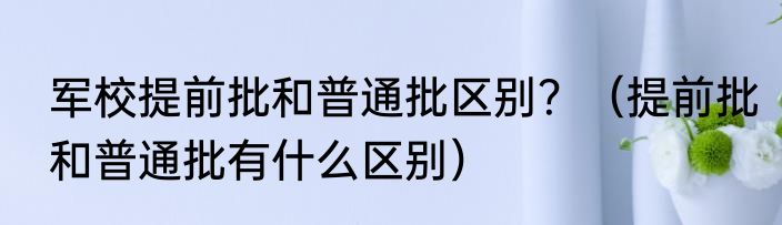 军校提前批和普通批区别？（提前批和普通批有什么区别）