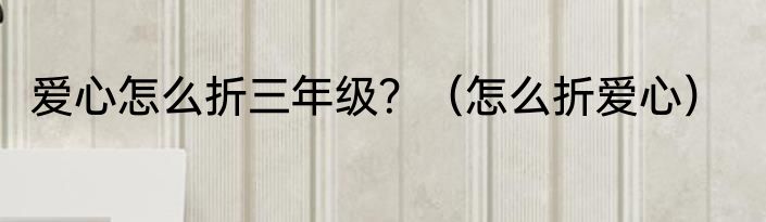 爱心怎么折三年级？（怎么折爱心）