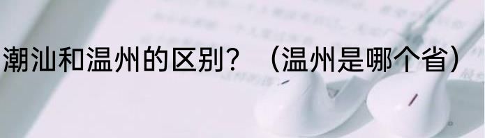 潮汕和温州的区别？（温州是哪个省）