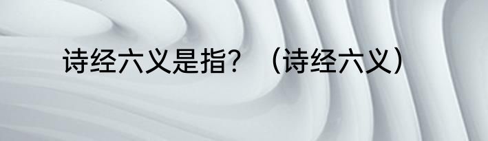 诗经六义是指？（诗经六义）