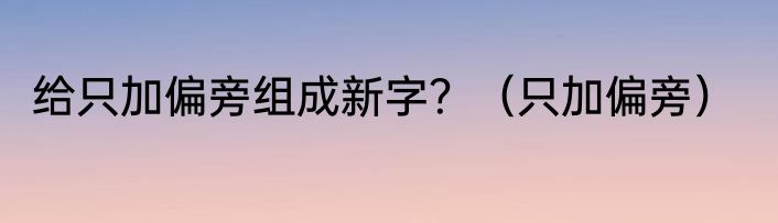给只加偏旁组成新字？（只加偏旁）