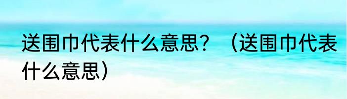 送围巾代表什么意思？（送围巾代表什么意思）