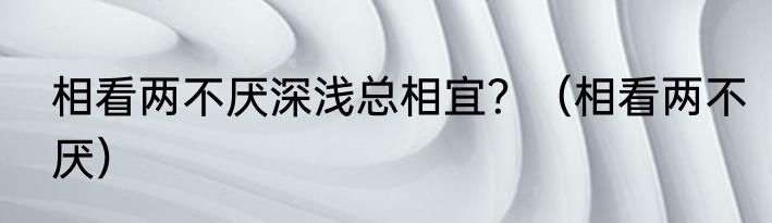 相看两不厌深浅总相宜？（相看两不厌）