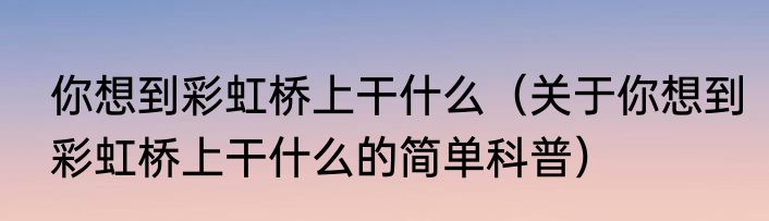 你想到彩虹桥上干什么（关于你想到彩虹桥上干什么的简单科普）