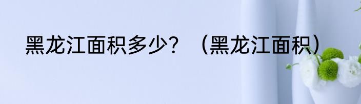 黑龙江面积多少？（黑龙江面积）