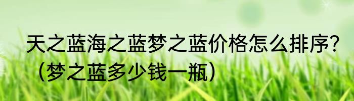 天之蓝海之蓝梦之蓝价格怎么排序？（梦之蓝多少钱一瓶）