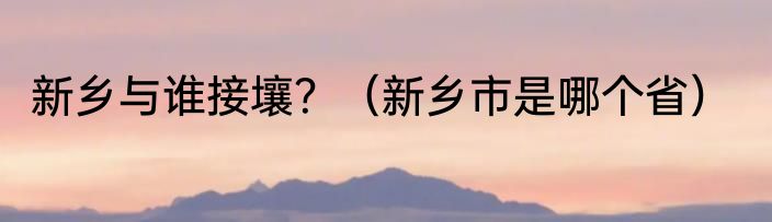 新乡与谁接壤？（新乡市是哪个省）
