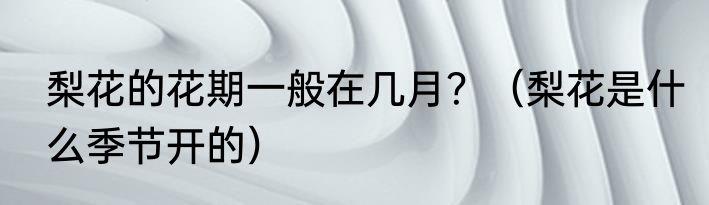 梨花的花期一般在几月？（梨花是什么季节开的）