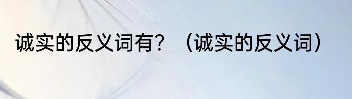 诚实的反义词有？（诚实的反义词）