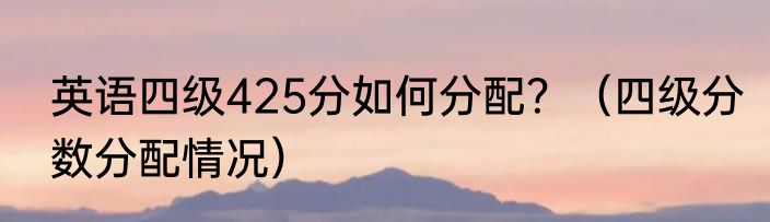英语四级425分如何分配？（四级分数分配情况）