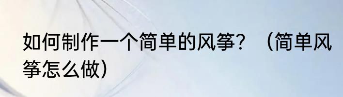 如何制作一个简单的风筝？（简单风筝怎么做）
