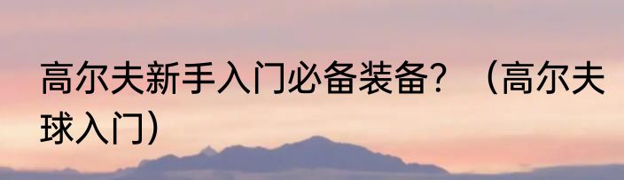 高尔夫新手入门必备装备？（高尔夫球入门）