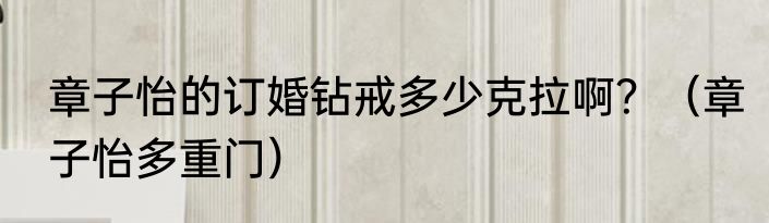 章子怡的订婚钻戒多少克拉啊？（章子怡多重门）