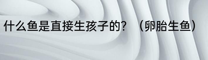 什么鱼是直接生孩子的？（卵胎生鱼）