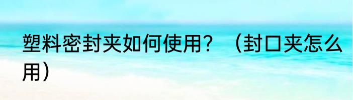 塑料密封夹如何使用？（封口夹怎么用）