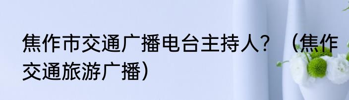 焦作市交通广播电台主持人？（焦作交通旅游广播）