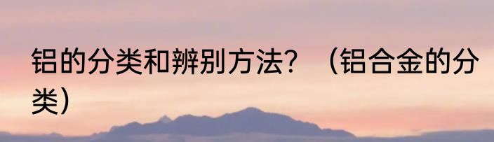 铝的分类和辨别方法？（铝合金的分类）