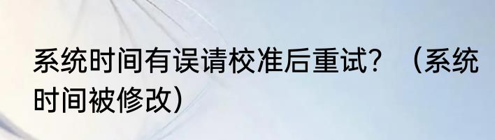 系统时间有误请校准后重试？（系统时间被修改）