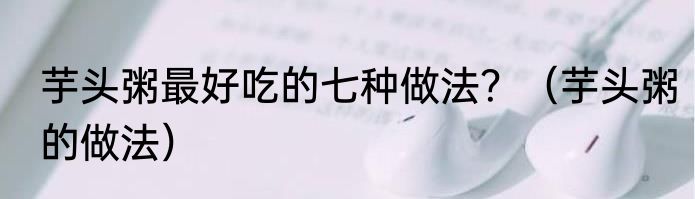 芋头粥最好吃的七种做法？（芋头粥的做法）