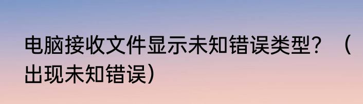 电脑接收文件显示未知错误类型？（出现未知错误）