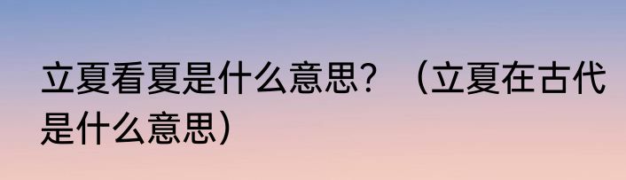 立夏看夏是什么意思？（立夏在古代是什么意思）