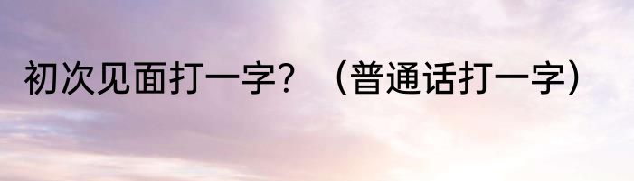 初次见面打一字？（普通话打一字）