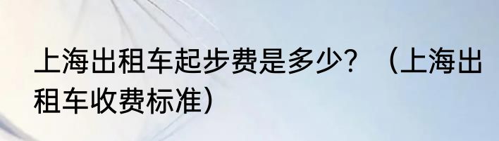上海出租车起步费是多少？（上海出租车收费标准）