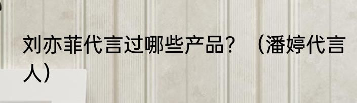 刘亦菲代言过哪些产品？（潘婷代言人）