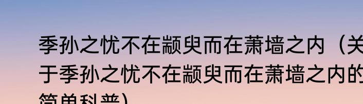 季孙之忧不在颛臾而在萧墙之内（关于季孙之忧不在颛臾而在萧墙之内的简单科普）