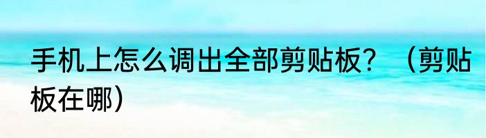 手机上怎么调出全部剪贴板？（剪贴板在哪）