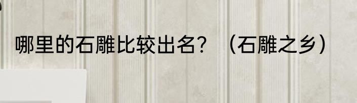 哪里的石雕比较出名？（石雕之乡）