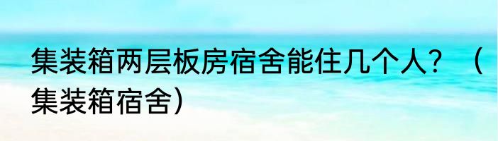 集装箱两层板房宿舍能住几个人？（集装箱宿舍）