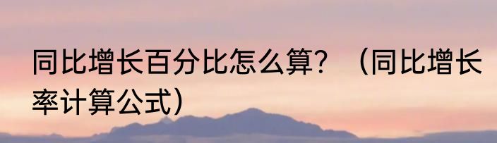 同比增长百分比怎么算？（同比增长率计算公式）