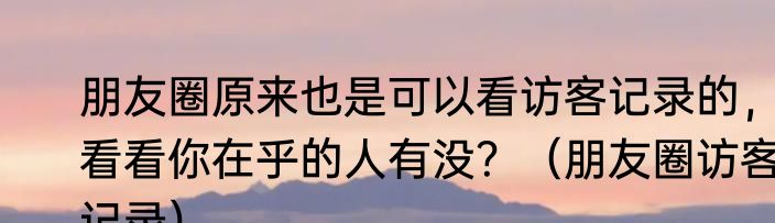 朋友圈原来也是可以看访客记录的，看看你在乎的人有没？（朋友圈访客记录）