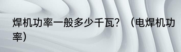 焊机功率一般多少千瓦？（电焊机功率）