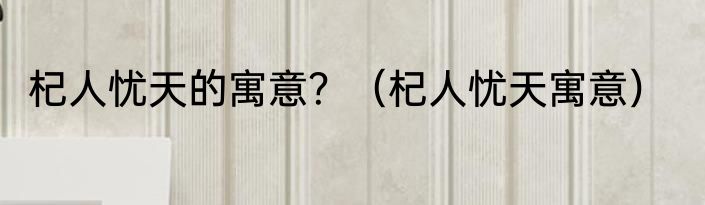 杞人忧天的寓意？（杞人忧天寓意）