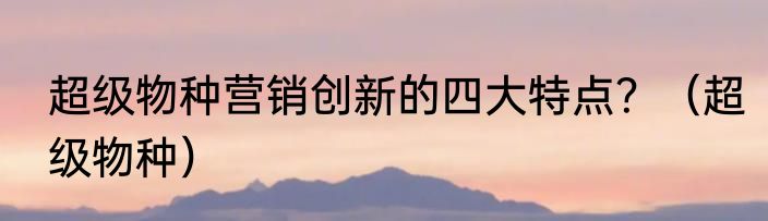 超级物种营销创新的四大特点？（超级物种）