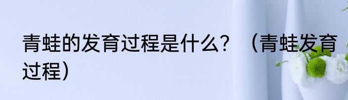 青蛙的发育过程是什么？（青蛙发育过程）