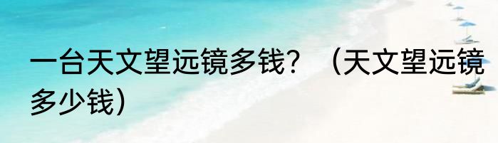 一台天文望远镜多钱？（天文望远镜多少钱）