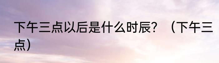 下午三点以后是什么时辰？（下午三点）